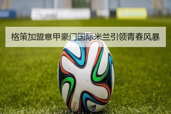 格策加盟意甲豪门国际米兰引领青春风暴